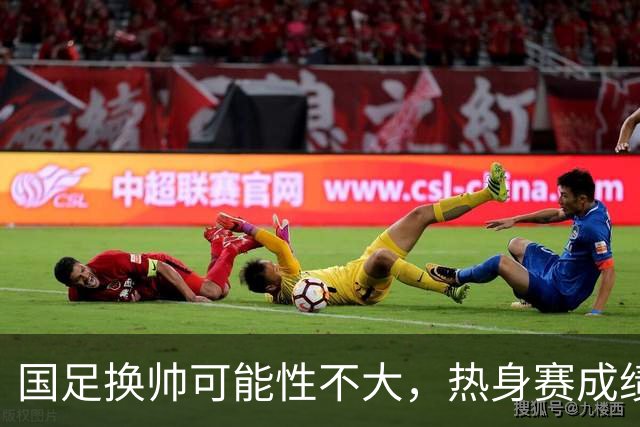 国足换帅可能性不大，热身赛成绩引发担忧